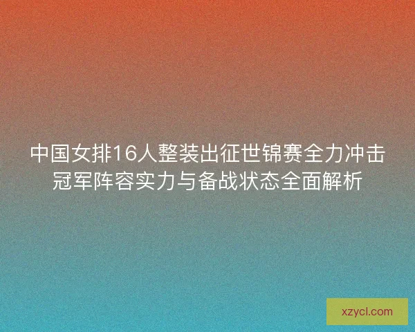 中国女排16人整装出征世锦赛全力冲击冠军阵容实力与备战状态全面解析