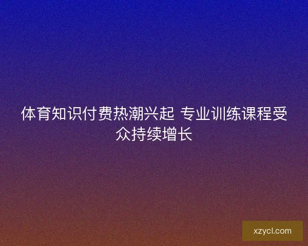 体育知识付费热潮兴起 专业训练课程受众持续增长